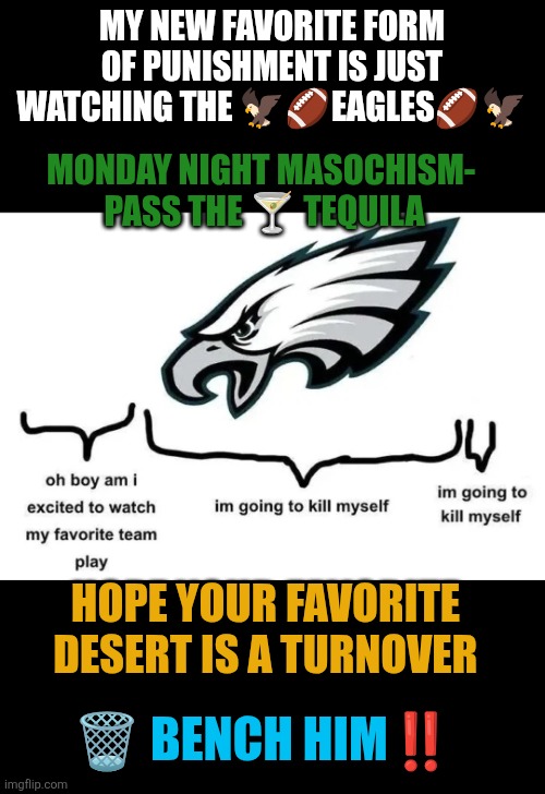 Monday Night Masochism-  Pass the ? tequila | MY NEW FAVORITE FORM OF PUNISHMENT IS JUST WATCHING THE 🦅🏈EAGLES🏈🦅; MONDAY NIGHT MASOCHISM- 
PASS THE 🍸 TEQUILA; HOPE YOUR FAVORITE DESERT IS A TURNOVER; 🗑️ BENCH HIM‼️ | image tagged in philly eagles - past present future,philly,philadelphia eagles,nfl football | made w/ Imgflip meme maker