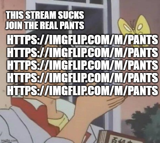 https://imgflip.com/m/Pants https://imgflip.com/m/Pants https://imgflip.com/m/Pants https://imgflip.com/m/Pants https://imgflip. | THIS STREAM SUCKS JOIN THE REAL PANTS; HTTPS://IMGFLIP.COM/M/PANTS
HTTPS://IMGFLIP.COM/M/PANTS
HTTPS://IMGFLIP.COM/M/PANTS
HTTPS://IMGFLIP.COM/M/PANTS
HTTPS://IMGFLIP.COM/M/PANTS | image tagged in memes,is this a pigeon | made w/ Imgflip meme maker