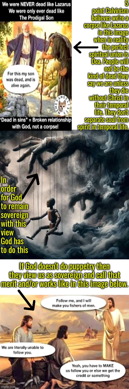 They'd see reality if they realized this. Reformed pastors aren't talking | 5 point Calvinism believes we're a corpse like Lazarus in this image when in reality the perfect spiritual union is Dea. People will not be the kind of dead they say we are unless they die without Christ in their temporal life. They don't separate soul from spirit in temporal life. In order for God to remain sovereign with this view God has to do this; If God doesn't do puppetry then they view us as sovereign and call that merit and/or works like in this image below. | image tagged in calvinism,calvinist memes,anti calvinism,reformed theology,puppetry,ai corpse dogma | made w/ Imgflip meme maker
