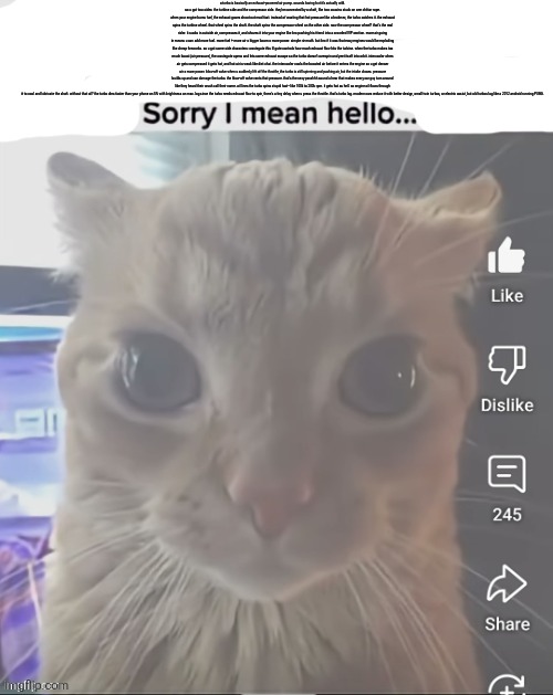 ____..sorry..I mean hello | a turbo is basically an exhaust-powered air pump. sounds boring but it’s actually wild.
so u got two sides: the turbine side and the compressor side. they’re connected by a shaft, like two cousins stuck on one chittar rope.
when your engine burns fuel, the exhaust gases shoot out mad fast. instead of wasting that hot pressure like a broke ex, the turbo catches it. the exhaust spins the turbine wheel. that wheel spins the shaft. the shaft spins the compressor wheel on the other side. now the compressor wheel? that’s the real rizler. it sucks in outside air, compresses it, and shoves it into your engine like bro pushing his friend into a crowded VIP section. more air going in means u can add more fuel. more fuel + more air = bigger boom = more power. simple riz math. but bro if it was that easy engines would be exploding like cheap fireworks. so u got some side characters: wastegate this lil gate controls how much exhaust flow hits the turbine. when the turbo makes too much boost (air pressure), the wastegate opens and lets some exhaust escape so the turbo doesn’t overspin and yeet itself into orbit. intercooler when air gets compressed it gets hot, and hot air is weak like diet chai. the intercooler cools the boosted air before it enters the engine so u get denser air = more power. blow-off valve when u suddenly lift off the throttle, the turbo is still spinning and pushing air, but the intake closes. pressure builds up and can damage the turbo. the blow-off valve vents that pressure. that’s the sexy pssshhh sound u hear that makes every car guy turn around like they heard their crush call their name. oil lines the turbo spins stupid fast—like 100k to 200k rpm. it gets hot as hell. so engine oil flows through it to cool and lubricate the shaft. without that oil? the turbo dies faster than your phone on 5% with brightness on max. lag since the turbo needs exhaust flow to spin, there’s a tiny delay when u press the throttle. that’s turbo lag. modern cars reduce it with better design, small twin turbos, or electric assist, but old turbos lag like a 2012 android running PUBG. | image tagged in ____ sorry i mean hello | made w/ Imgflip meme maker