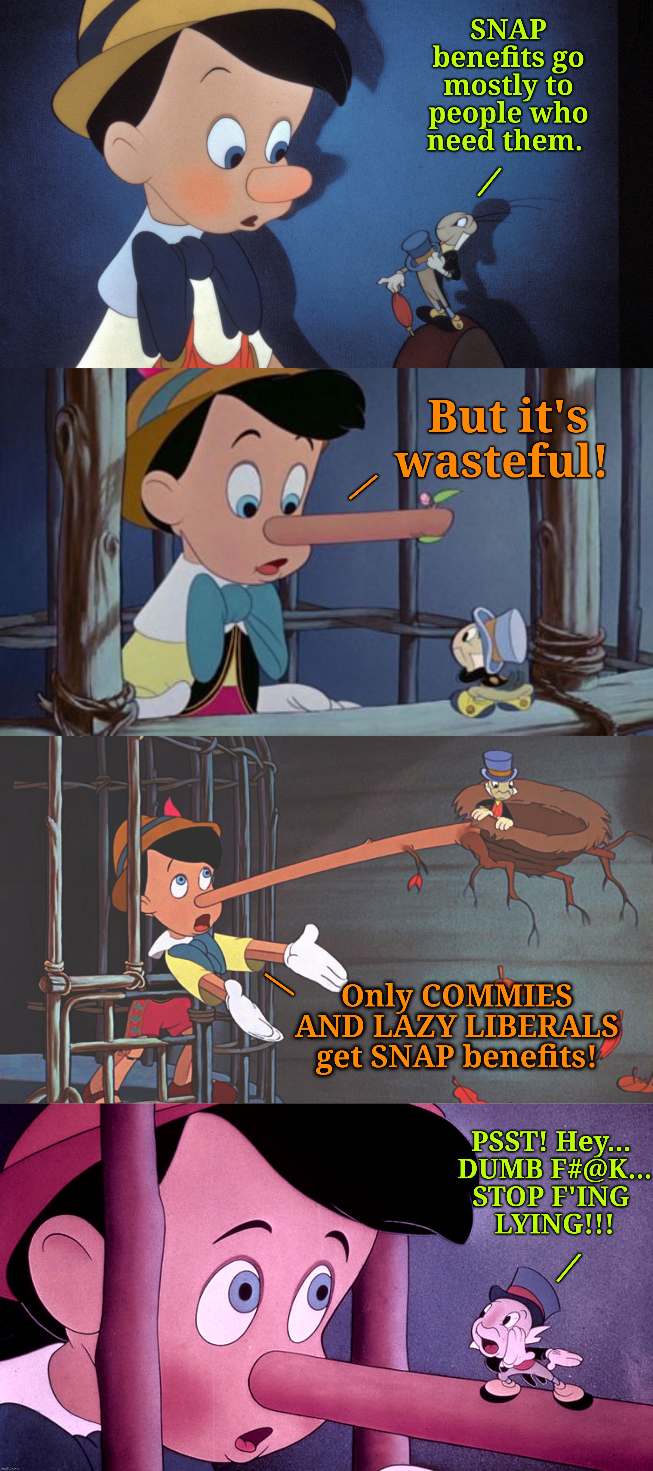MAGA LIES | SNAP benefits go mostly to people who need them. /; But it's wasteful! /; Only COMMIES AND LAZY LIBERALS get SNAP benefits! /; PSST! Hey... 
DUMB F#@K...
STOP F'ING 
LYING!!! / | image tagged in jefthehobo,i bring the funny,stop fing lying,fdjt,fmaga,maga must go | made w/ Imgflip meme maker
