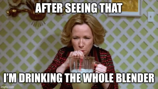 AFTER SEEING THAT I’M DRINKING THE WHOLE BLENDER | image tagged in kitty forman chug margarita | made w/ Imgflip meme maker