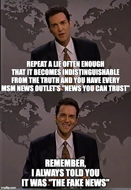 Origin of Fake News | REPEAT A LIE OFTEN ENOUGH THAT IT BECOMES INDISTINGUISHABLE FROM THE TRUTH AND YOU HAVE EVERY MSM NEWS OUTLET'S "NEWS YOU CAN TRUST"; REMEMBER,
I ALWAYS TOLD YOU
IT WAS "THE FAKE NEWS" | image tagged in norm macdonald | made w/ Imgflip meme maker