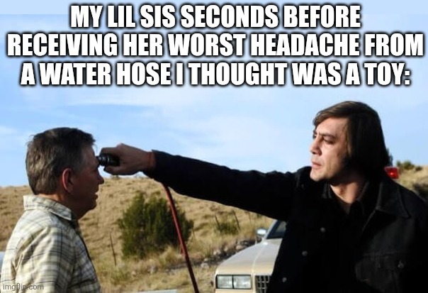 True story | MY LIL SIS SECONDS BEFORE RECEIVING HER WORST HEADACHE FROM A WATER HOSE I THOUGHT WAS A TOY: | image tagged in anton no country for old men | made w/ Imgflip meme maker