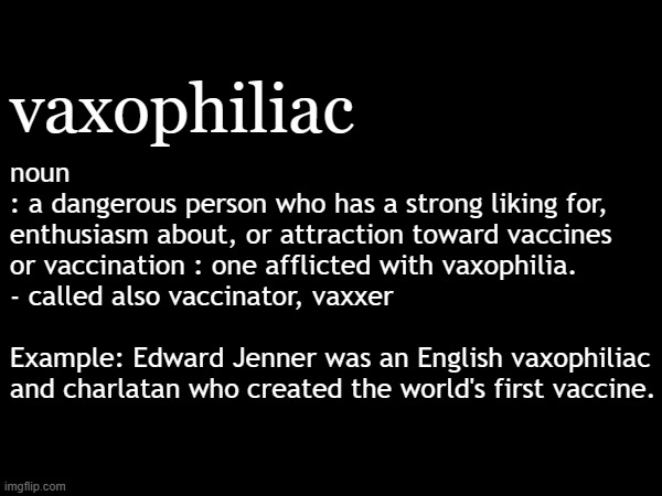 Vaxophiliac: a dangerous person who has a strong liking for vaccines | vaxophiliac; noun
: a dangerous person who has a strong liking for,
enthusiasm about, or attraction toward vaccines
or vaccination : one afflicted with vaxophilia.
- called also vaccinator, vaxxer
.
Example: Edward Jenner was an English vaxophiliac
and charlatan who created the world's first vaccine. . | image tagged in vaccines,vaccine,vaccination,covid vaccine,vaccinations,bill gates loves vaccines | made w/ Imgflip meme maker