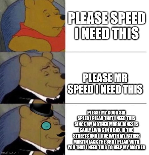 Tuxedo Winnie the Pooh (3 panel) | PLEASE SPEED I NEED THIS; PLEASE MR SPEED I NEED THIS; PLEASE MY GOOD SIR SPEED I PLEAD THAT I NEED THIS SINCE MY MOTHER MARIA JONES IS SADLY LIVING IN A BOX IN THE STREETS AND I LIVE WITH MY FATHER MARTIN JACK THE 3RD I PLEAD WITH YOU THAT I NEED THIS TO HELP MY MOTHER | image tagged in tuxedo winnie the pooh 3 panel | made w/ Imgflip meme maker