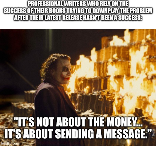 When unsuccessful writers don't want to face their problems: | PROFESSIONAL WRITERS WHO RELY ON THE SUCCESS OF THEIR BOOKS TRYING TO DOWNPLAY THE PROBLEM AFTER THEIR LATEST RELEASE HASN'T BEEN A SUCCESS:; "IT'S NOT ABOUT THE MONEY... IT'S ABOUT SENDING A MESSAGE." | image tagged in joker burning money,writing,writer | made w/ Imgflip meme maker