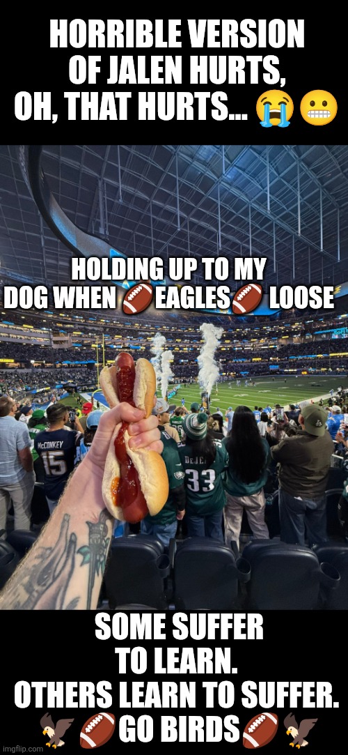 When Eagles lose,  hold on to your dog | HORRIBLE VERSION OF JALEN HURTS, OH, THAT HURTS... 😭😬; HOLDING UP TO MY DOG WHEN 🏈EAGLES🏈 LOOSE; SOME SUFFER TO LEARN. 
OTHERS LEARN TO SUFFER. 
🦅🏈GO BIRDS🏈🦅 | image tagged in holding up to my dog when eagles loose,philly,philadelphia eagles,hot dog,looser | made w/ Imgflip meme maker