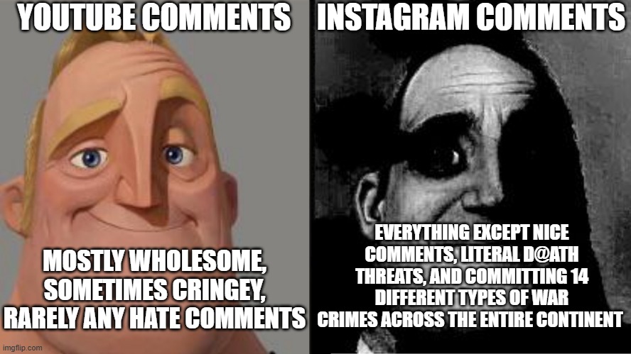 Instagram comments are something else, so think twice before posing a cringe video | YOUTUBE COMMENTS; INSTAGRAM COMMENTS; EVERYTHING EXCEPT NICE COMMENTS, LITERAL D@ATH THREATS, AND COMMITTING 14 DIFFERENT TYPES OF WAR CRIMES ACROSS THE ENTIRE CONTINENT; MOSTLY WHOLESOME, SOMETIMES CRINGEY, RARELY ANY HATE COMMENTS | image tagged in traumatized mr incredible,dark humor,instagram,comment section | made w/ Imgflip meme maker