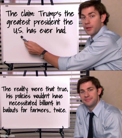 Not everyone can learn from the mistakes of others but it takes a special kind of stupid not to learn from your own. | The claim: Trump's the
greatest president the
U.S. has ever had. The reality: were that true,
his policies wouldn't have
necessitated billion$ in
bailouts for farmers... twice. | image tagged in jim halpert explains,trump unfit unqualified dangerous,idiot,special kind of stupid | made w/ Imgflip meme maker