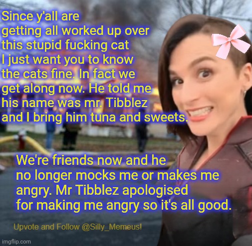 The cat is my stuffed toy btw. Ya'll fell for the ragebait again. | Since y'all are getting all worked up over this stupid fucking cat I just want you to know the cats fine. In fact we get along now. He told me his name was mr. Tibblez and I bring him tuna and sweets. We're friends now and he no longer mocks me or makes me angry. Mr Tibblez apologised for making me angry so it's all good. | image tagged in disaster girl memeus edition template | made w/ Imgflip meme maker