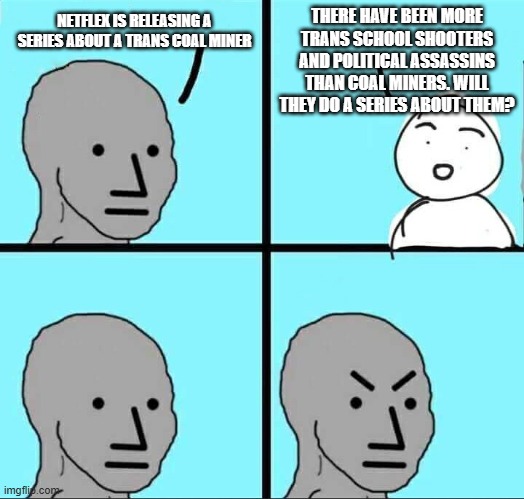 I would watch and learn | THERE HAVE BEEN MORE TRANS SCHOOL SHOOTERS AND POLITICAL ASSASSINS THAN COAL MINERS. WILL THEY DO A SERIES ABOUT THEM? NETFLEX IS RELEASING A SERIES ABOUT A TRANS COAL MINER | image tagged in npc meme,transgender,watch and learn,why do they do it,understanding,democrat war on america | made w/ Imgflip meme maker