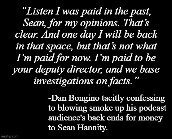 So that's a thing that happened... but will it make any difference to Bongino's audience? | “Listen I was paid in the past,
Sean, for my opinions. That’s
clear. And one day I will be back
in that space, but that’s not what
I’m paid for now. I’m paid to be
your deputy director, and we base
investigations on facts.”; -Dan Bongino tacitly confessing
to blowing smoke up his podcast
audience's back ends for money
to Sean Hannity. | image tagged in bongino,podcast,sean hannity,gaslight,oops,greater ramifications | made w/ Imgflip meme maker