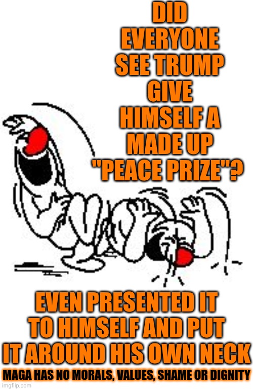 Christ Almighty Maga.  There Has To Be A Bottom You're Not Willing To Reach.  Family Values My Arse.  That's A Lie Too | DID EVERYONE SEE TRUMP GIVE HIMSELF A MADE UP "PEACE PRIZE"? EVEN PRESENTED IT TO HIMSELF AND PUT IT AROUND HIS OWN NECK; MAGA HAS NO MORALS, VALUES, SHAME OR DIGNITY | image tagged in lol hysterically,brooklyn 99 set the bar too low,rock bottom,lock him up,special kind of stupid,memes | made w/ Imgflip meme maker