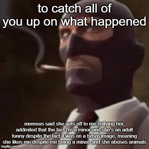 copy and paste this for anyone who asks | to catch all of you up on what happened; memeus said she gets off to me bullying her, addmited that the fact i'm a minor and she's an adult funny despite the fact it was on a bdsm image, meaning she likes me despite me being a minor, and she abuses animals | image tagged in tf2 spy | made w/ Imgflip meme maker