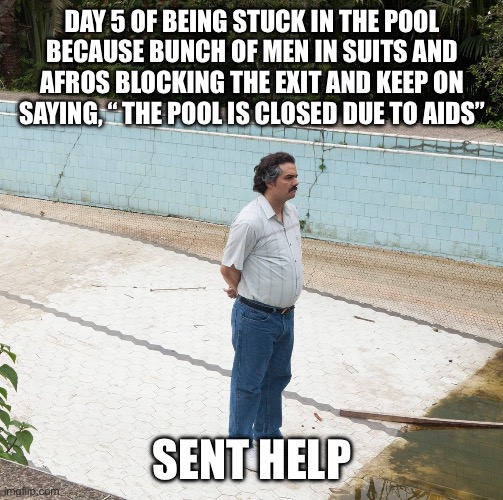 Escobar Swimming Pool | DAY 5 OF BEING STUCK IN THE POOL BECAUSE BUNCH OF MEN IN SUITS AND AFROS BLOCKING THE EXIT AND KEEP ON SAYING, “ THE POOL IS CLOSED DUE TO AIDS”; SENT HELP | image tagged in escobar swimming pool | made w/ Imgflip meme maker