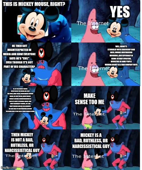 Some Mickey Mouse Imgflipo meme (shitpost) | YES; THIS IS MICKEY MOUSE, RIGHT? HE THEN GOT MISINTERPRETED IN MEDIA AND NOW EVERYONE SAYS HE’S "EVIL" EVEN THOUGH IT'S NOT PART OF HIS CHARACTER? WELL, DISNEY'S STRUGGLES WITH LEADERSHIP (BOB IGER), UNIONS (MISTREATING WORKERS), AND ESPECIALLY AI SEEMS TO VERY EFFECTIVE, RESULTING IN SOME PEOPLE VIEWING DISNEY AS A BAD COMPANY WITH. ALL OF THE MICKEY MOUSE DEPICTION IN THE MEDIA ARE JUST FAN-MADE, MAKE FUN OF, HORRENDOUS HORROR MEDIA, OR JUST SATIRE, WHILE MICKEY MOUSE'S ACTUAL CHARACTERIZATION IS THAT HE'S JUST A FICTIONAL MOUSE THAT HAVE PERSONALITY (KINDA), JOY, AND MANY FRIENDS AND/OR FOES/ENEMIES. HE ALSO LIKES TO HELP EVERYONE AROUND THE GLOBE EVEN IF THEY ARE IN THEIR DARKEST HOUR. MAKE SENSE TOO ME; MICKEY IS A BAD, RUTHLESS, OR NARCISSISTICAL GUY; THEN MICKEY IS NOT A BAD, RUTHLESS, OR NARCISSISTICAL GUY | image tagged in patrick not my wallet | made w/ Imgflip meme maker