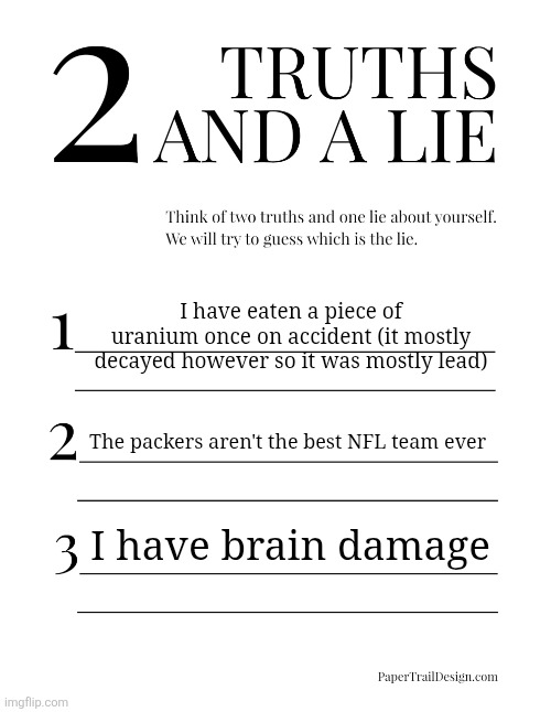 2 Truths and a Lie | I have eaten a piece of uranium once on accident (it mostly decayed however so it was mostly lead); The packers aren't the best NFL team ever; I have brain damage | image tagged in 2 truths and a lie | made w/ Imgflip meme maker