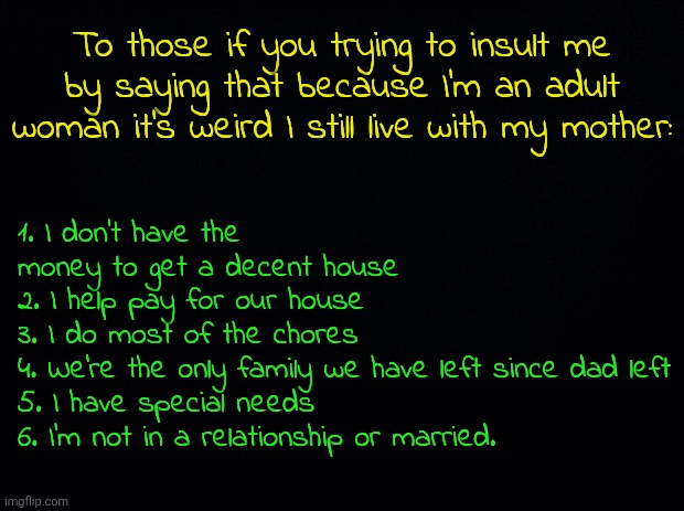 Also I want't crying over a joke, I was crying because my mum was yelling at me when I didn't do anything wrong. | 1. I don't have the money to get a decent house
2. I help pay for our house
3. I do most of the chores
4. We're the only family we have left since dad left
5. I have special needs
6. I'm not in a relationship or married. To those if you trying to insult me by saying that because I'm an adult woman it's weird I still live with my mother: | image tagged in tagz,another tag,a 3rd tag | made w/ Imgflip meme maker