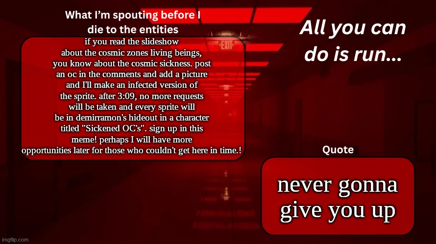 PLEASE READ | if you read the slideshow about the cosmic zones living beings, you know about the cosmic sickness. post an oc in the comments and add a picture and I'll make an infected version of the sprite. after 3:09, no more requests will be taken and every sprite will be in demirramon's hideout in a character titled "Sickened OC's". sign up in this meme! perhaps I will have more opportunities later for those who couldn't get here in time.! never gonna give you up | image tagged in woshua announcement temp | made w/ Imgflip meme maker