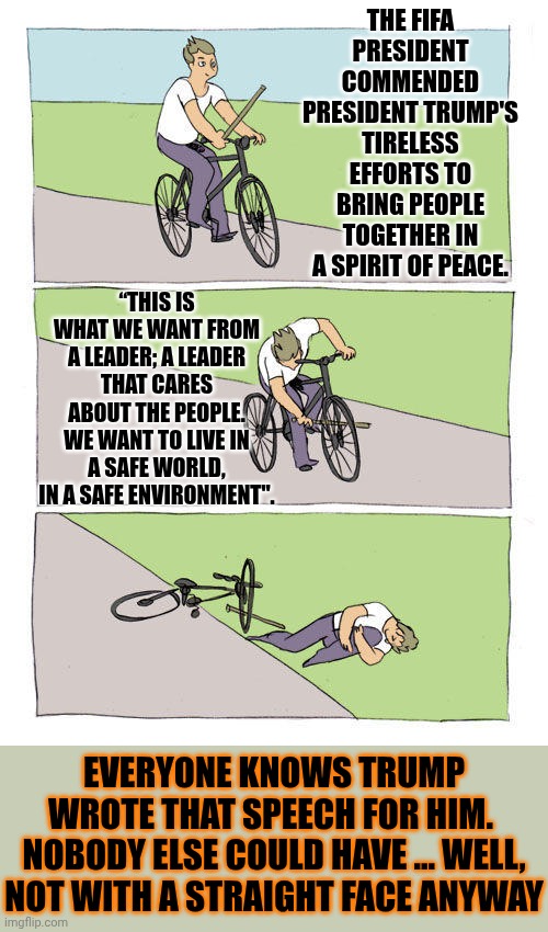 Trump And Maga Are NOT My Circus!  They Are NOT My Monkeys! Where TF Is Their Ringmaster? Baboons | THE FIFA PRESIDENT COMMENDED PRESIDENT TRUMP'S TIRELESS EFFORTS TO BRING PEOPLE TOGETHER IN A SPIRIT OF PEACE. “THIS IS WHAT WE WANT FROM A LEADER; A LEADER THAT CARES ABOUT THE PEOPLE. WE WANT TO LIVE IN A SAFE WORLD, IN A SAFE ENVIRONMENT". EVERYONE KNOWS TRUMP WROTE THAT SPEECH FOR HIM.  NOBODY ELSE COULD HAVE ... WELL, NOT WITH A STRAIGHT FACE ANYWAY | image tagged in memes,bike fall,maga,unscrupulous,lock him up,humiliation | made w/ Imgflip meme maker