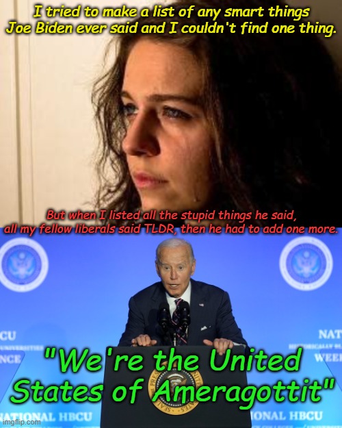Joe Biden, the meme that keeps on giving. Looks like he's still the face of the Democrat Party | I tried to make a list of any smart things Joe Biden ever said and I couldn't find one thing. But when I listed all the stupid things he said, all my fellow liberals said TLDR, then he had to add one more. "We're the United States of Ameragottit" | image tagged in vaguely remember freedom,biden ducks | made w/ Imgflip meme maker