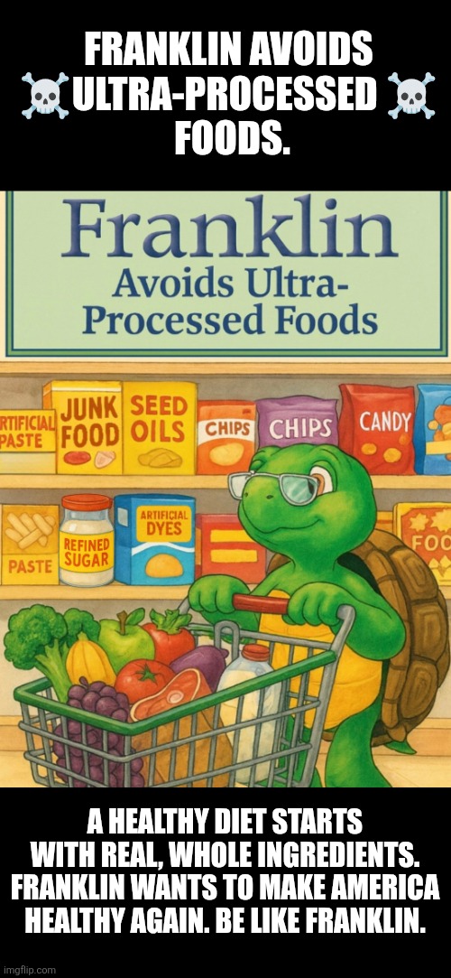Franklin avoids ultra-processed foods | FRANKLIN AVOIDS 
☠️ULTRA-PROCESSED ☠️ 
FOODS. A HEALTHY DIET STARTS WITH REAL, WHOLE INGREDIENTS. FRANKLIN WANTS TO MAKE AMERICA HEALTHY AGAIN. BE LIKE FRANKLIN. | image tagged in eating healthy | made w/ Imgflip meme maker