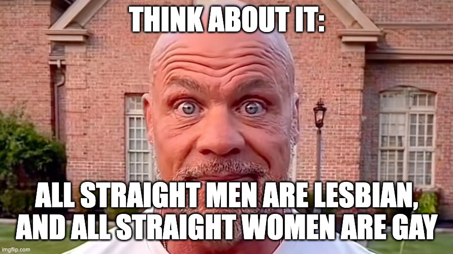 put some thought into it | THINK ABOUT IT:; ALL STRAIGHT MEN ARE LESBIAN, AND ALL STRAIGHT WOMEN ARE GAY | image tagged in kurt angle stare | made w/ Imgflip meme maker