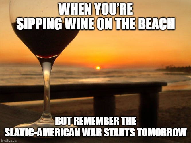 wine glass on beach | WHEN YOU’RE SIPPING WINE ON THE BEACH; BUT REMEMBER THE SLAVIC-AMERICAN WAR STARTS TOMORROW | image tagged in wine glass on beach,slavic-american war | made w/ Imgflip meme maker