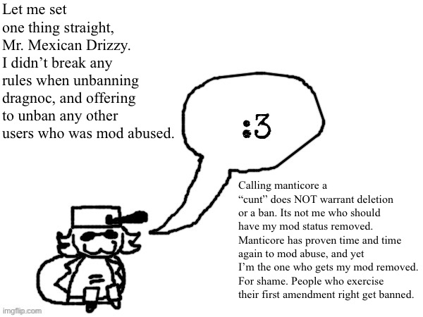 Important. | Let me set one thing straight, Mr. Mexican Drizzy. I didn’t break any rules when unbanning dragnoc, and offering to unban any other users who was mod abused. Calling manticore a “cunt” does NOT warrant deletion or a ban. Its not me who should have my mod status removed.
Manticore has proven time and time again to mod abuse, and yet I’m the one who gets my mod removed. For shame. People who exercise their first amendment right get banned. | image tagged in ducc-the-ultimate's creature announcement temp | made w/ Imgflip meme maker