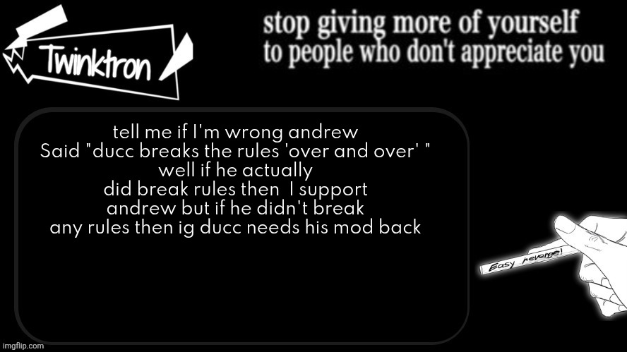 like i don't hate ducc or anything | tell me if I'm wrong andrew Said "ducc breaks the rules 'over and over' "
well if he actually did break rules then  I support andrew but if he didn't break any rules then ig ducc needs his mod back | image tagged in twinktron announcement template | made w/ Imgflip meme maker
