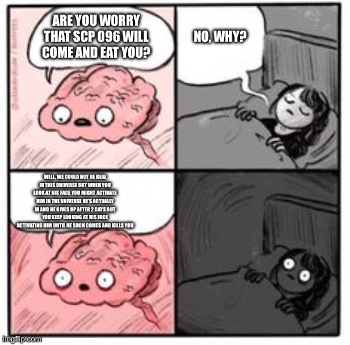Brain at night be like | ARE YOU WORRY THAT SCP 096 WILL COME AND EAT YOU? NO, WHY? WELL, WE COULD NOT BE REAL IN THIS UNIVERSE BUT WHEN YOU LOOK AT HIS FACE YOU MIGHT ACTIVATE HIM IN THE UNIVERSE HE’S ACTUALLY IN AND HE GIVES UP AFTER 2 DAYS BUT YOU KEEP LOOKING AT HIS FACE ACTIVATING HIM UNTIL HE SOON COMES AND KILLS YOU | image tagged in brain at night be like | made w/ Imgflip meme maker