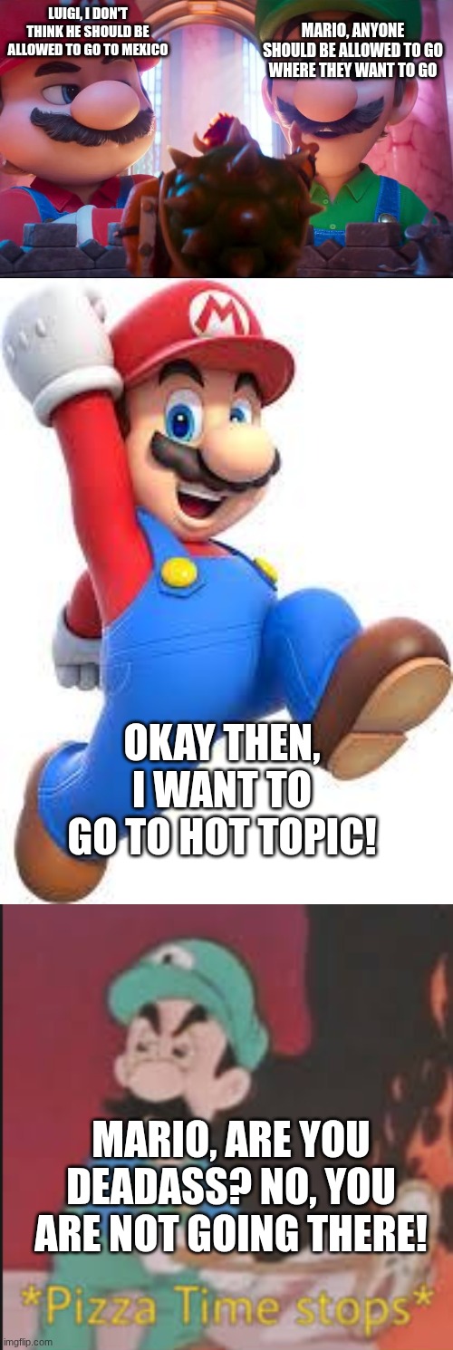 wdym nuh uh? | MARIO, ANYONE SHOULD BE ALLOWED TO GO WHERE THEY WANT TO GO; LUIGI, I DON'T THINK HE SHOULD BE ALLOWED TO GO TO MEXICO; OKAY THEN, I WANT TO GO TO HOT TOPIC! MARIO, ARE YOU DEADASS? NO, YOU ARE NOT GOING THERE! | image tagged in mario galaxy movie - bowser presents his masterpiece,mario,pizza time stops | made w/ Imgflip meme maker