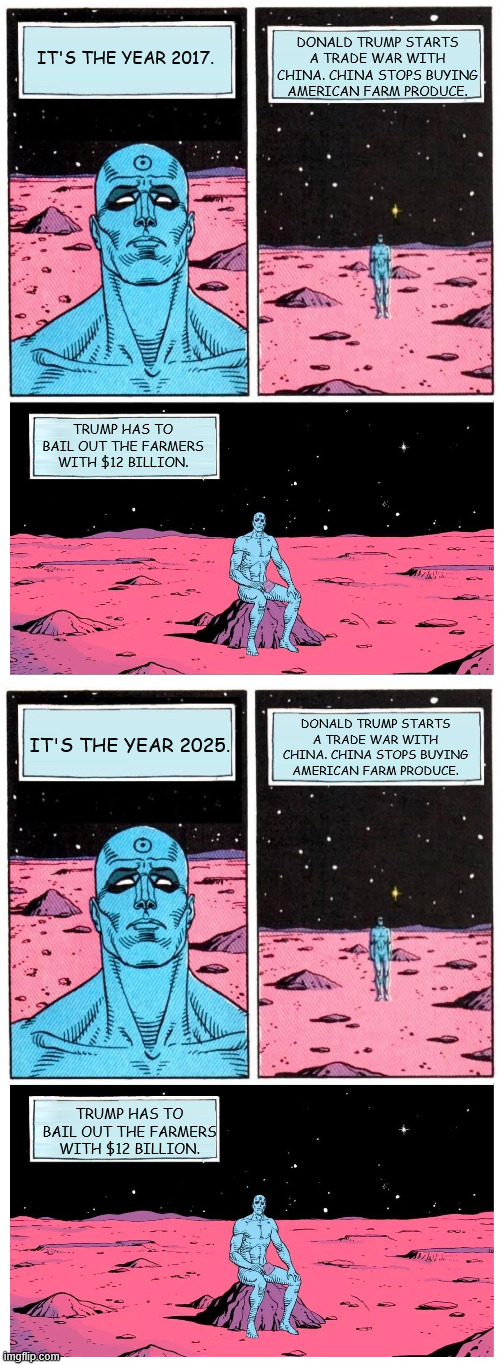 DONALD TRUMP STARTS A TRADE WAR WITH CHINA. CHINA STOPS BUYING AMERICAN FARM PRODUCE. IT'S THE YEAR 2017. TRUMP HAS TO BAIL OUT THE FARMERS WITH $12 BILLION. DONALD TRUMP STARTS A TRADE WAR WITH CHINA. CHINA STOPS BUYING AMERICAN FARM PRODUCE. IT'S THE YEAR 2025. TRUMP HAS TO BAIL OUT THE FARMERS WITH $12 BILLION. | image tagged in dr manhattan it's year | made w/ Imgflip meme maker