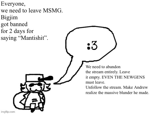 Andrew is a dictator. He doesnt care about us. He doesn’t monitor his own stream and goes off a biased word. | Everyone, we need to leave MSMG.
Bigjim got banned for 2 days for saying “Mantishit”. We need to abandon the stream entirely. Leave it empty. EVEN THE NEWGENS must leave.
Unfollow the stream. Make Andrew realize the massive blunder he made. | image tagged in ducc-the-ultimate's creature announcement temp | made w/ Imgflip meme maker