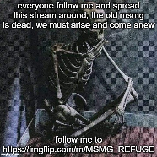 https://imgflip.com/m/MSMG_REFUGE come with me, to a land where sitemods will no longer rule. | everyone follow me and spread this stream around, the old msmg is dead, we must arise and come anew; follow me to https://imgflip.com/m/MSMG_REFUGE | image tagged in skeleton smoke | made w/ Imgflip meme maker