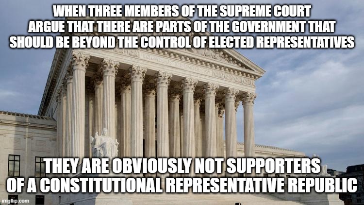 supreme court | WHEN THREE MEMBERS OF THE SUPREME COURT ARGUE THAT THERE ARE PARTS OF THE GOVERNMENT THAT SHOULD BE BEYOND THE CONTROL OF ELECTED REPRESENTATIVES; THEY ARE OBVIOUSLY NOT SUPPORTERS OF A CONSTITUTIONAL REPRESENTATIVE REPUBLIC | image tagged in supreme court | made w/ Imgflip meme maker