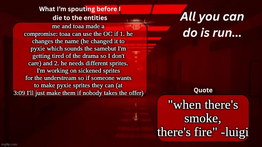 COME ON BOYS THE FINAL STRETCH DRAMAS ALMOST OVER | me and toaa made a compromise: toaa can use the OC if 1. he changes the name (he changed it to pyxie which sounds the samebut I'm getting tired of the drama so I don't care) and 2. he needs different sprites. I'm working on sickened sprites for the understream so if someone wants to make pyxie sprites they can (at 3:09 I'll just make them if nobody takes the offer); "when there's smoke, there's fire" -luigi | image tagged in woshua announcement temp | made w/ Imgflip meme maker