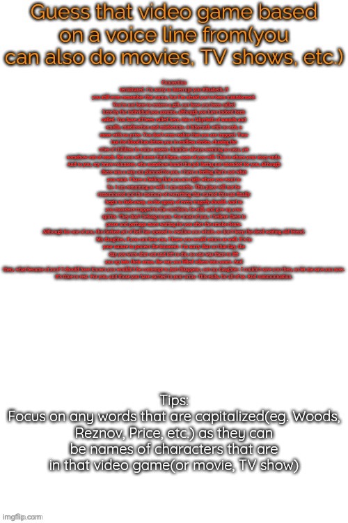 Guess that video game based on a voice line from it | Connection terminated. I'm sorry to interrupt you Elizabeth, if you still even remember that name, but I'm afraid you've been misinformed. You're not here to recieve a gift, nor have you been called here by the individual you assume, although you have indeed been called. You have all been called here, into a labyrinth of sounds and smells, misdirection and misfortune. A labyrinth with no exit, a maze with no prize. You don't even realize that you are trapped. Your lust for blood has driven you in endless circles, chasing the cries of children in some unseen chamber always seeming so near, yet somehow out of reach. But you will never find them, none of you will. This is where your story ends.

And to you, my brave volunteer, who somehow found this job listing not intended for you, although there was a way out planned for you, I have a feeling that's not what you want. I have a feeling that you are right where you want to be. I am remaining as well. I am nearby. This place will not be remembered and the memory of everything that started this can finally begin to fade away, as the agony of every tragedy should. And to you monsters trapped in the corridors, be still, and give up your spirits. They don't belong to you. For most of you, I believe there is peace and perhaps more waiting for you after the smoke clears. Although for one of you, the darkest pit of hell has opened to swallow you whole, so don't keep the devil waiting old friend.

My daughter, if you can hear me, I knew you would return as well. It's in your nature to protect the innocent. I'm sorry that on that day, the day you were shut out and left to die, no one was there to lift you up into their arms, the way you lifted others into yours. And then, what became of you? I should have known you wouldn't be contempt to just disappear, not my daughter. I couldn't save you then, so let me save you now.

It's time to rest. For you, and those you have carried in your arms. This ends, for all of us. End communication. | image tagged in guess that video game based on a voice line from it | made w/ Imgflip meme maker