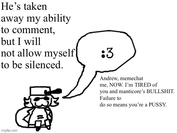 Ducc-The-Ultimate's creature announcement temp | He’s taken away my ability to comment, but I will not allow myself to be silenced. Andrew, memechat me, NOW. I’m TIRED of you and manticore’s BULLSHIT.
Failure to do so means you’re a PUSSY. | image tagged in ducc-the-ultimate's creature announcement temp | made w/ Imgflip meme maker