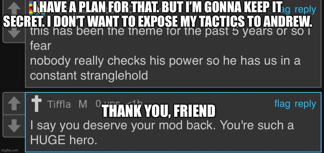 I HAVE A PLAN FOR THAT. BUT I’M GONNA KEEP IT SECRET. I DON’T WANT TO EXPOSE MY TACTICS TO ANDREW. THANK YOU, FRIEND | made w/ Imgflip meme maker