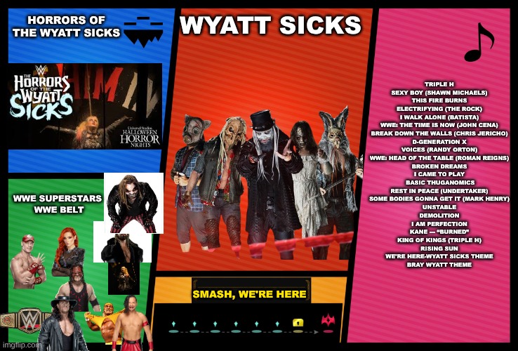 Wyatt Sicks smash profile | HORRORS OF THE WYATT SICKS; TRIPLE H
SEXY BOY (SHAWN MICHAELS)
THIS FIRE BURNS
ELECTRIFYING (THE ROCK)
I WALK ALONE (BATISTA)
WWE: THE TIME IS NOW (JOHN CENA)
BREAK DOWN THE WALLS (CHRIS JERICHO)
D-GENERATION X
VOICES (RANDY ORTON)
WWE: HEAD OF THE TABLE (ROMAN REIGNS)
BROKEN DREAMS
I CAME TO PLAY
 BASIC THUGANOMICS
REST IN PEACE (UNDERTAKER)
SOME BODIES GONNA GET IT (MARK HENRY)
UNSTABLE
DEMOLITION
I AM PERFECTION
KANE — “BURNED”
KING OF KINGS (TRIPLE H)
RISING SUN
WE'RE HERE-WYATT SICKS THEME
BRAY WYATT THEME; WYATT SICKS; WWE SUPERSTARS 
WWE BELT; SMASH, WE'RE HERE | image tagged in smash ultimate dlc fighter profile | made w/ Imgflip meme maker