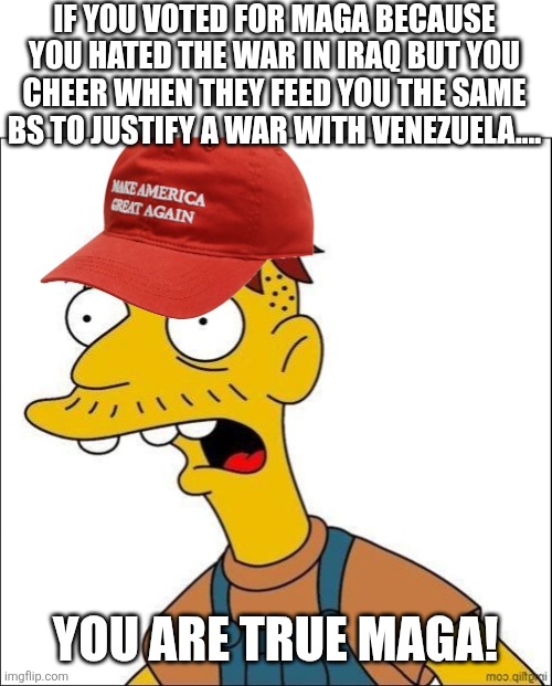 True maga | IF YOU VOTED FOR MAGA BECAUSE YOU HATED THE WAR IN IRAQ BUT YOU CHEER WHEN THEY FEED YOU THE SAME BS TO JUSTIFY A WAR WITH VENEZUELA.... YOU ARE TRUE MAGA! | image tagged in donald trump,trump,trump supporter,nevertrump,maga,trump sucks | made w/ Imgflip meme maker