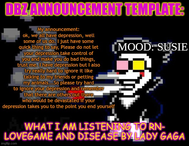 announcement temp | My announcement: ok, we all have depression, well some of us do. I just have some quick thing to say, Please do not let your depression take control of you and make you do bad things, trust me. I have depression but I also try really hard to ignore it like talking to my friends or petting my animals...So please try hard to ignore your depression and remember that there are others out there who would be devastated if your depression takes you to the point you end yourself; DBZ ANNOUNCEMENT TEMPLATE:; MOOD: SUSIE; WHAT I AM LISTENING TO RN-
LOVEGAME AND DISEASE BY LADY GAGA | image tagged in announcement temp | made w/ Imgflip meme maker