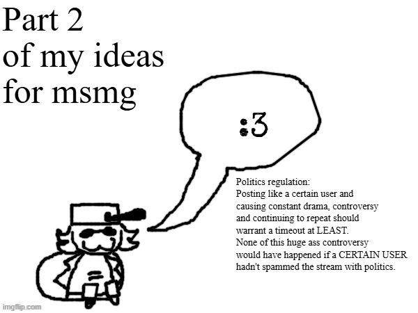 Ducc-The-Ultimate's creature announcement temp | Part 2 of my ideas for msmg; Politics regulation: Posting like a certain user and causing constant drama, controversy and continuing to repeat should warrant a timeout at LEAST.
None of this huge ass controversy would have happened if a CERTAIN USER hadn't spammed the stream with politics. | image tagged in ducc-the-ultimate's creature announcement temp | made w/ Imgflip meme maker