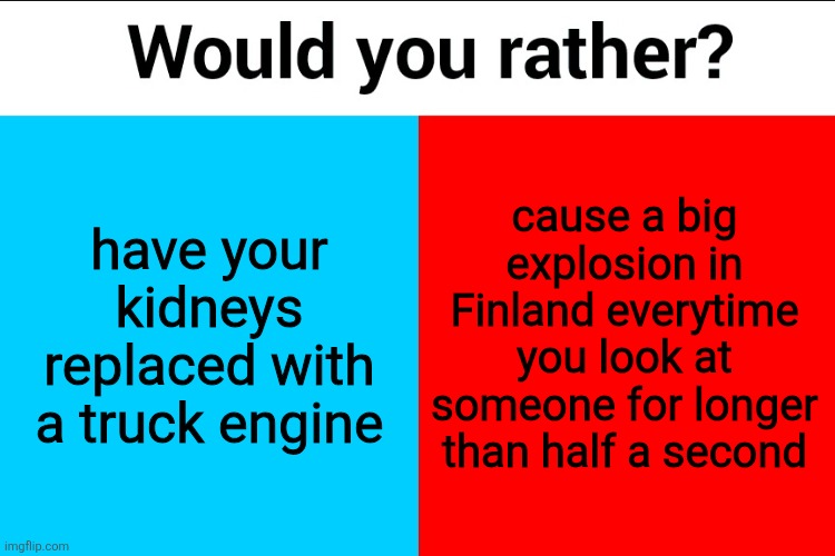 Would you rather? | have your kidneys replaced with a truck engine; cause a big explosion in Finland everytime you look at someone for longer than half a second | image tagged in would you rather | made w/ Imgflip meme maker