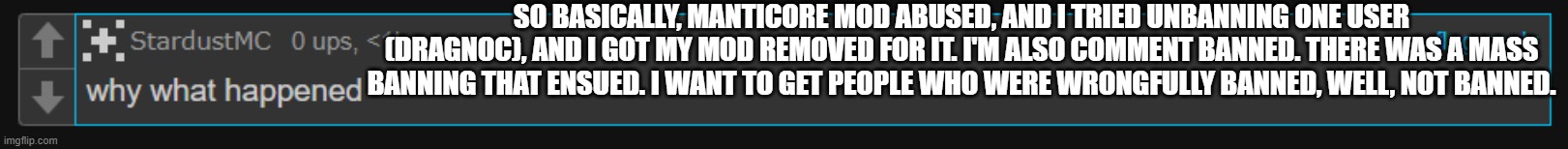 TLDR: Politics guy mod abuses, I try to do the right thing, I get mod removed. Explosion. | SO BASICALLY, MANTICORE MOD ABUSED, AND I TRIED UNBANNING ONE USER (DRAGNOC), AND I GOT MY MOD REMOVED FOR IT. I'M ALSO COMMENT BANNED. THERE WAS A MASS BANNING THAT ENSUED. I WANT TO GET PEOPLE WHO WERE WRONGFULLY BANNED, WELL, NOT BANNED. | made w/ Imgflip meme maker
