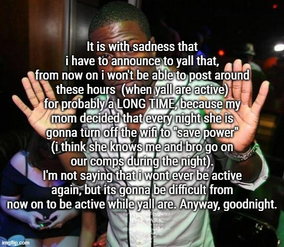 I understand her actions | It is with sadness that i have to announce to yall that, from now on i won't be able to post around these hours  (when yall are active) for probably a LONG TIME, because my mom decided that every night she is gonna turn off the wifi to "save power" (i think she knows me and bro go on our comps during the night).
I'm not saying that i wont ever be active again, but its gonna be difficult from now on to be active while yall are. Anyway, goodnight. | image tagged in kevin hart hands up | made w/ Imgflip meme maker