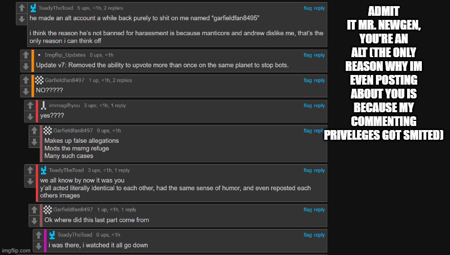 seriously who the fuck is this garfield guy, you can stop using your alt now bro | ADMIT IT MR. NEWGEN, YOU'RE AN ALT (THE ONLY REASON WHY IM EVEN POSTING ABOUT YOU IS BECAUSE MY COMMENTING PRIVELEGES GOT SMITED) | made w/ Imgflip meme maker