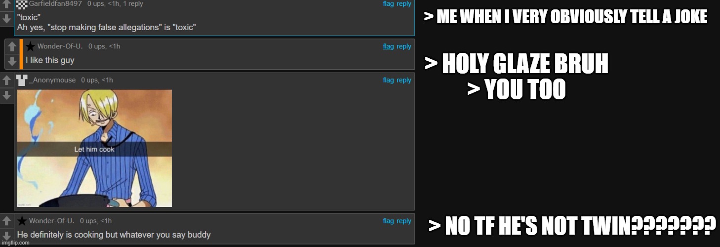 are these people all alts of one guy who can't take a joke? Now I ACTUALLY think these guys are alts bruh | > ME WHEN I VERY OBVIOUSLY TELL A JOKE; > HOLY GLAZE BRUH

> YOU TOO; > NO TF HE'S NOT TWIN??????? | made w/ Imgflip meme maker